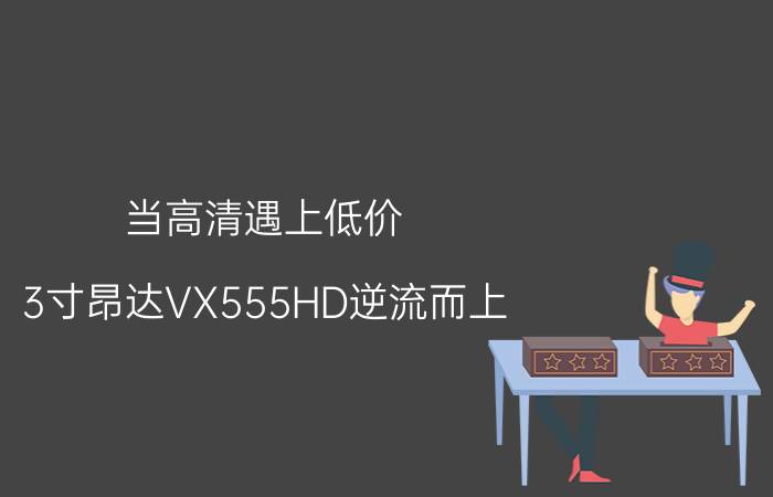 当高清遇上低价 3寸昂达VX555HD逆流而上